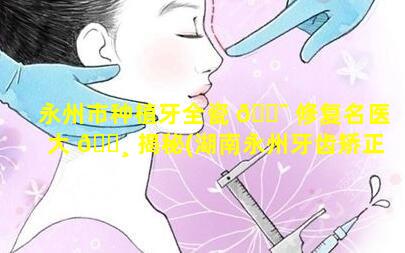 永州市种植牙全瓷 🐯 修复名医大 🌸 揭秘(湖南永州牙齿矫正医院排名)